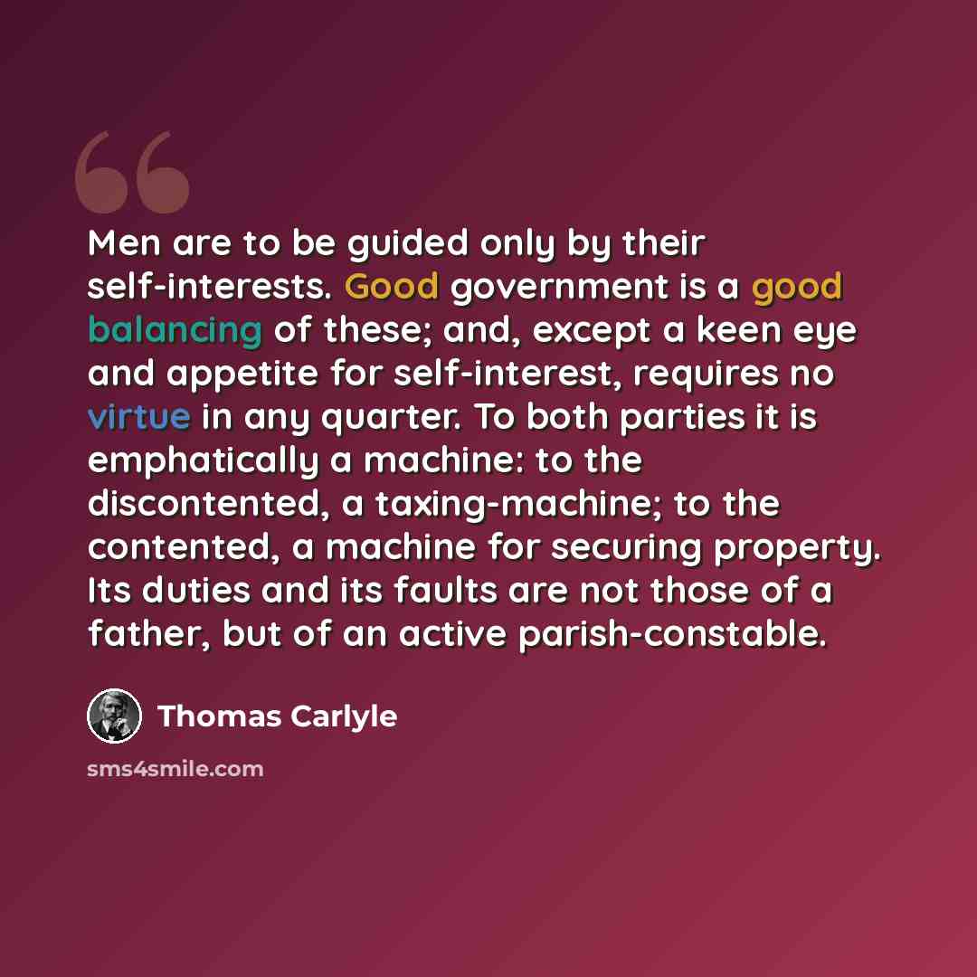 “Men are to be guided only by their self-interests. Good government is a good balancing of these; and, except a keen eye and appetite for self-interest, requires no virtue in any quarter. To both parties it is emphatically a machine: to the discontented, a taxing-machine; to the contented, a…” quote by Thomas Carlyle