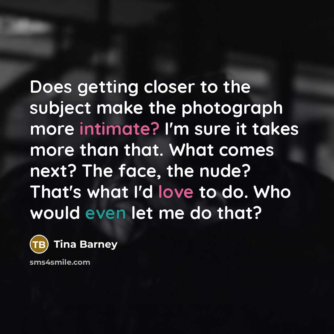 “Does getting closer to the subject make the photograph more intimate? I'm sure it takes more than that. What comes next? The face, the nude? That's what I'd love to do. Who would even let me do that?” quote by Tina Barney