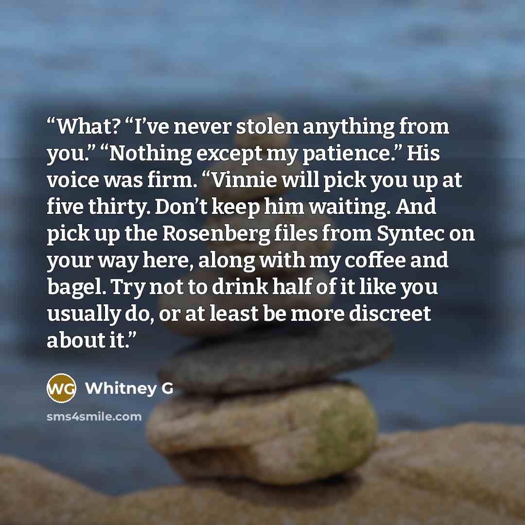 “What? “I’ve never stolen anything from you.” “Nothing except my patience.” His voice was firm. “Vinnie will pick you up at five thirty. Don’t keep him waiting. And pick up the Rosenberg files from Syntec on your way here, along with my coffee and bagel. Try not to drink half of it like you usually…” quote by Whitney G
