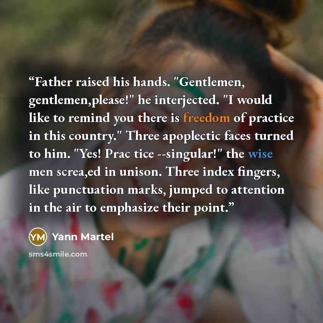 “Father raised his hands. "Gentlemen, gentlemen,please!" he interjected. "I would like to remind you there is freedom of practice in this country." Three apoplectic faces turned to him. "Yes! Prac tice --singular!" the wise men screa,ed in unison. Three index fingers, like punctuation marks, jumped…” quote by Yann Martel