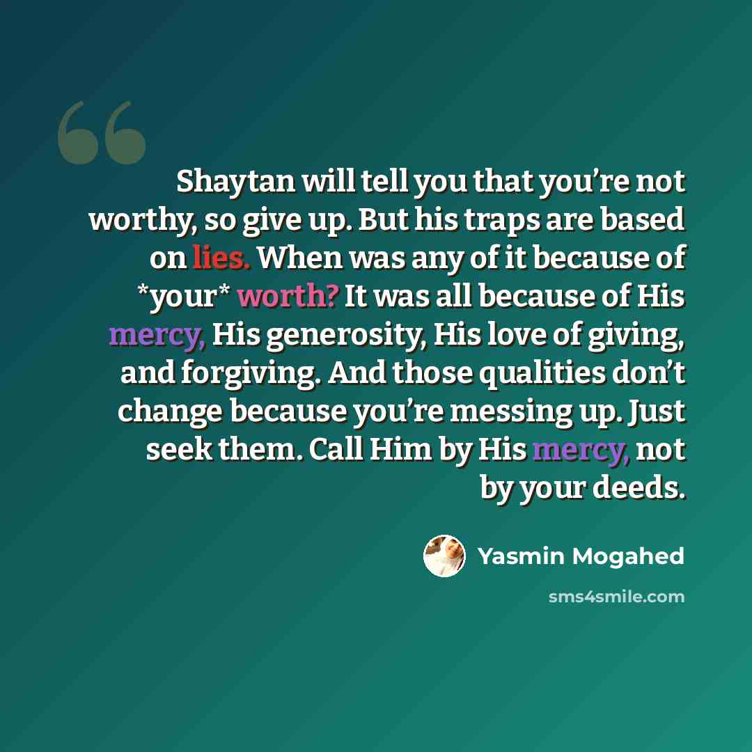“Shaytan will tell you that you’re not worthy, so give up. But his traps are based on lies. When was any of it because of *your* worth? It was all because of His mercy, His generosity, His love of giving, and forgiving. And those qualities don’t change because you’re messing up. Just seek them…” quote by Yasmin Mogahed