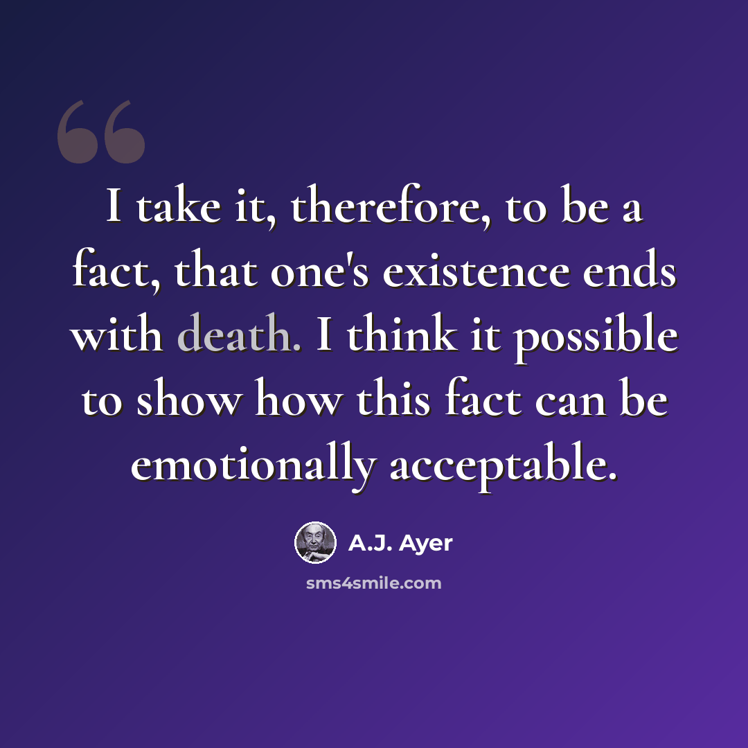“I take it, therefore, to be a fact, that one's existence ends with death. I think it possible to show how this fact can be emotionally acceptable.” quote by A.J. Ayer