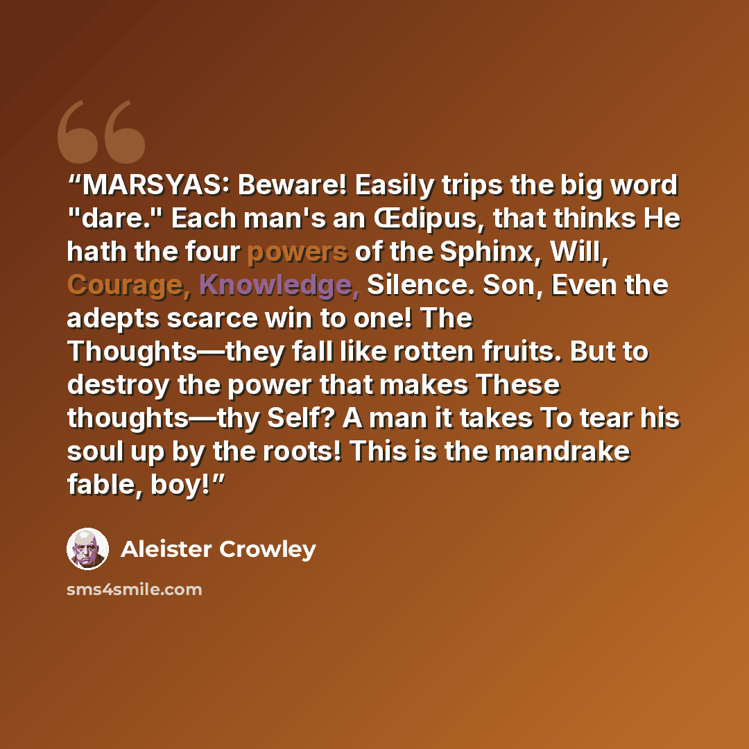 “MARSYAS: Beware! Easily trips the big word "dare." Each man's an Œdipus, that thinks He hath the four powers of the Sphinx, Will, Courage, Knowledge, Silence. Son, Even the adepts scarce win to one! The Thoughts—they fall like rotten fruits. But to destroy the power that makes These thoughts—thy…” quote by Aleister Crowley