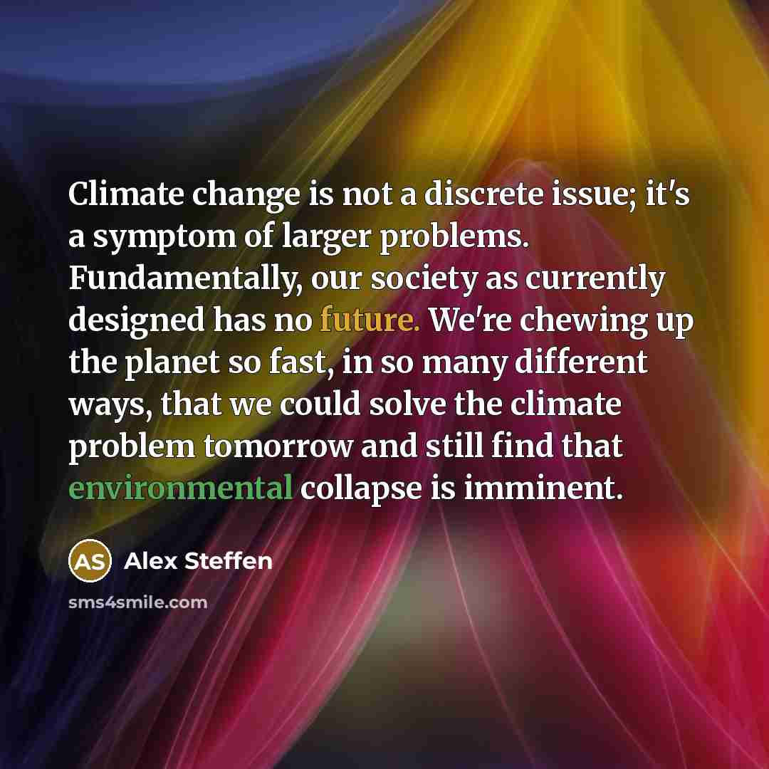 “Climate change is not a discrete issue; it's a symptom of larger problems. Fundamentally, our society as currently designed has no future. We're chewing up the planet so fast, in so many different ways, that we could solve the climate problem tomorrow and still find that environmental collapse is…” quote by Alex Steffen