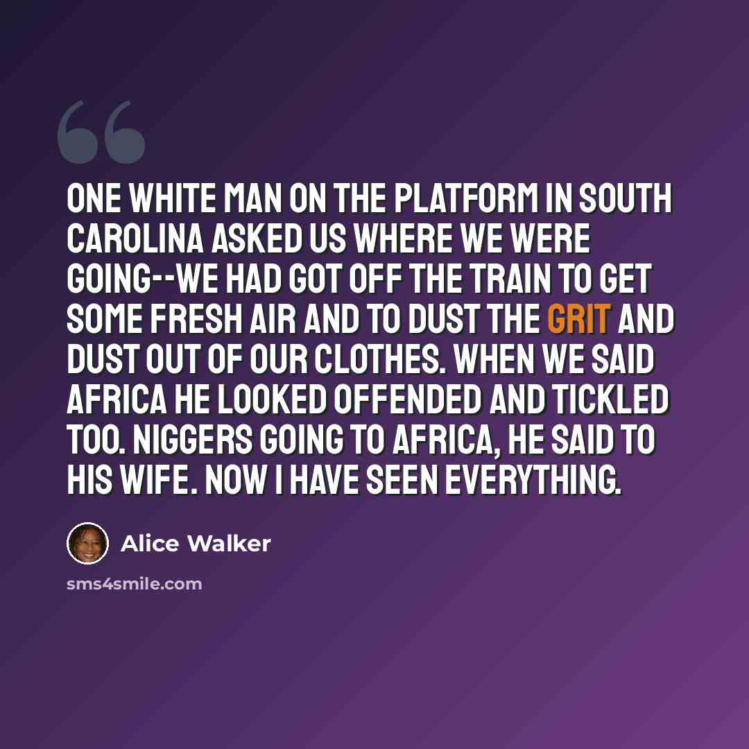“One white man on the platform in South Carolina asked us where we were going--we had got off the train to get some fresh air and to dust the grit and dust out of our clothes. When we said Africa he looked offended and tickled too. Niggers going to Africa, he said to his wife. Now I have seen…” quote by Alice Walker
