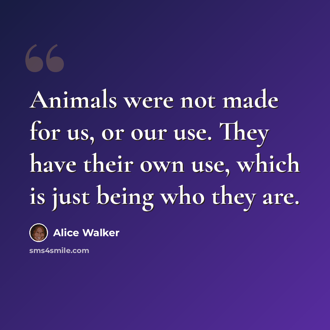 “Animals were not made for us, or our use. They have their own use, which is just being who they are.” quote by Alice Walker