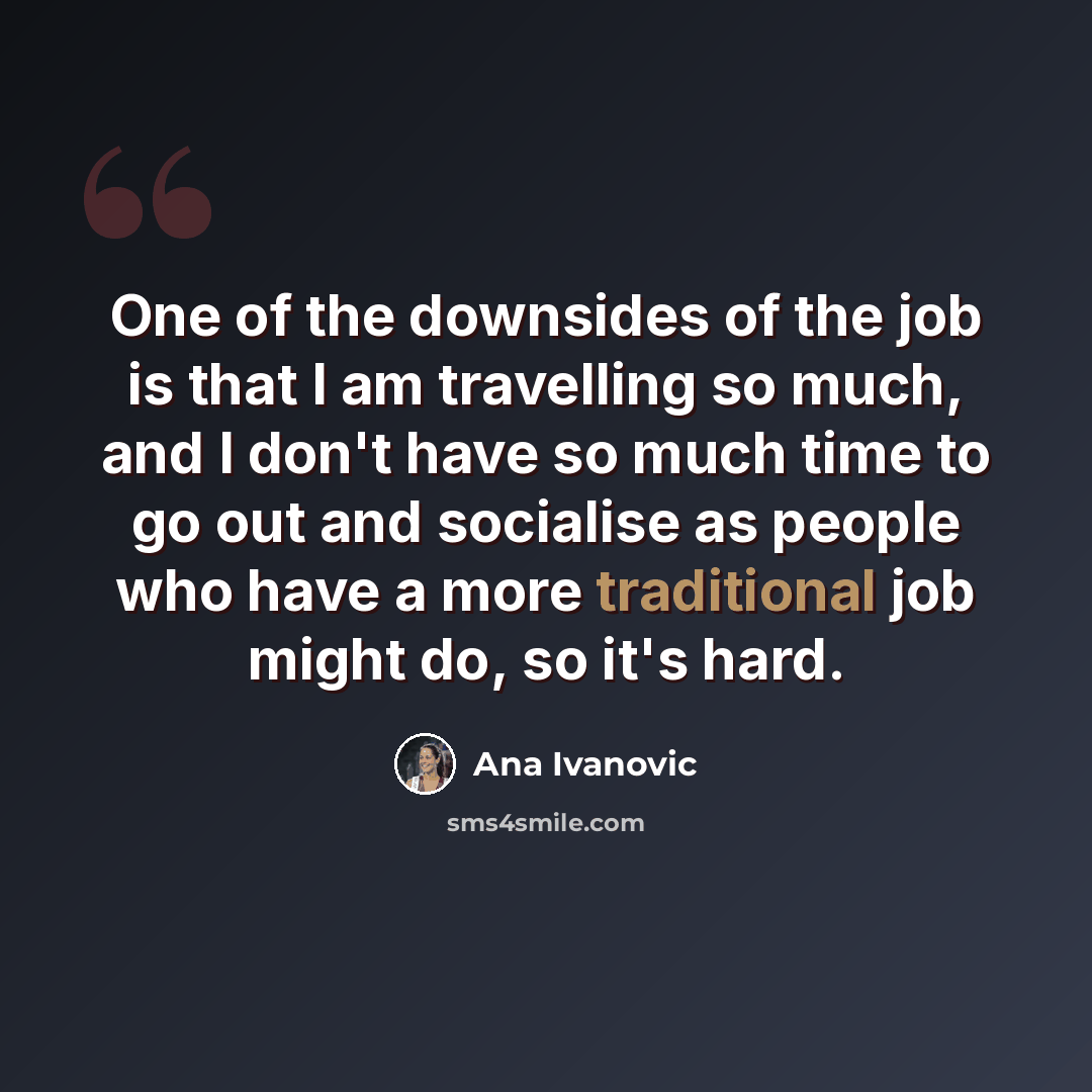 “One of the downsides of the job is that I am travelling so much, and I don't have so much time to go out and socialise as people who have a more traditional job might do, so it's hard.” quote by Ana Ivanovic