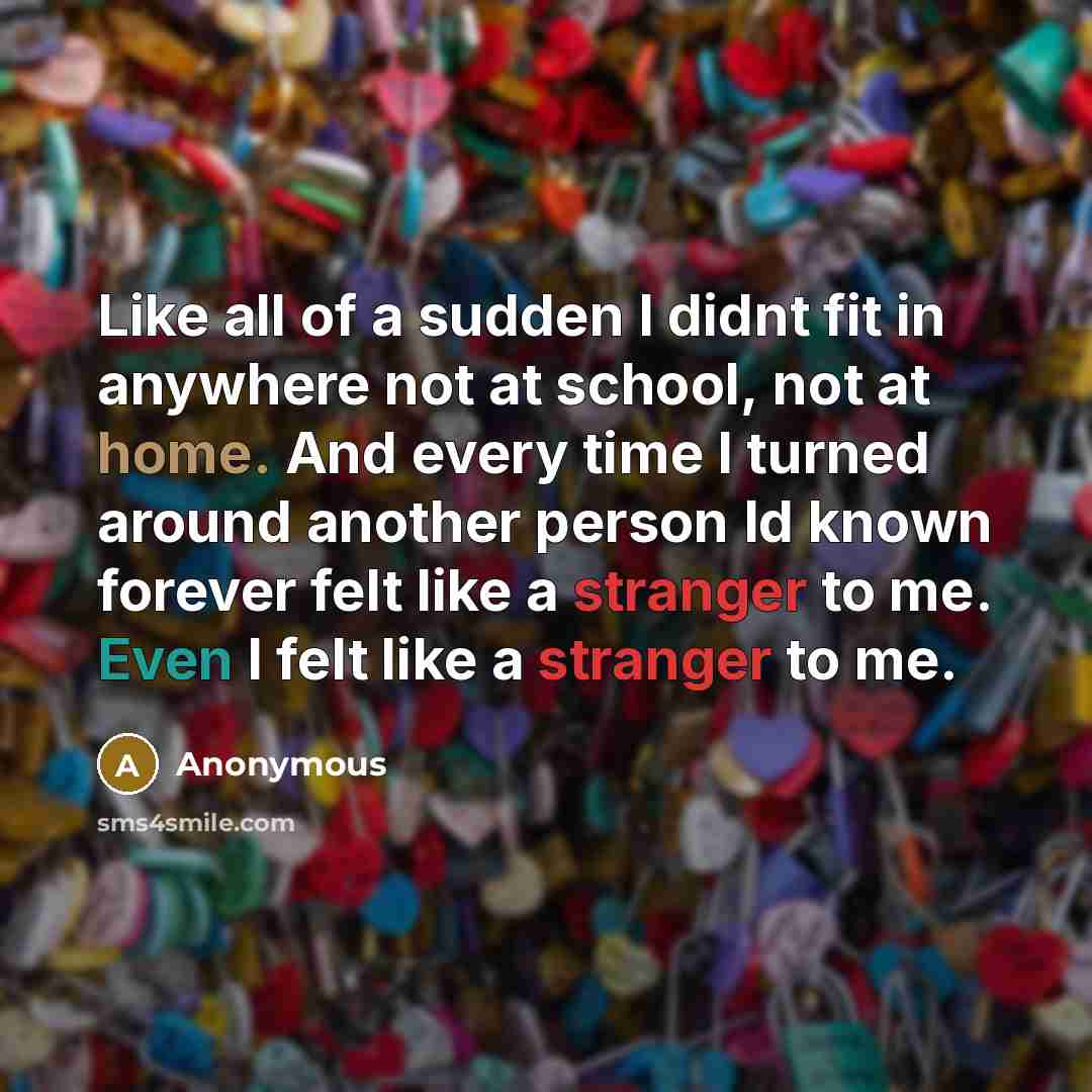 “Like all of a sudden I didnt fit in anywhere not at school, not at home. And every time I turned around another person Id known forever felt like a stranger to me. Even I felt like a stranger to me.” quote by Anonymous