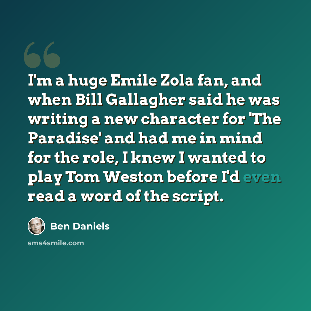 “I'm a huge Emile Zola fan, and when Bill Gallagher said he was writing a new character for 'The Paradise' and had me in mind for the role, I knew I wanted to play Tom Weston before I'd even read a word of the script.” quote by Ben Daniels