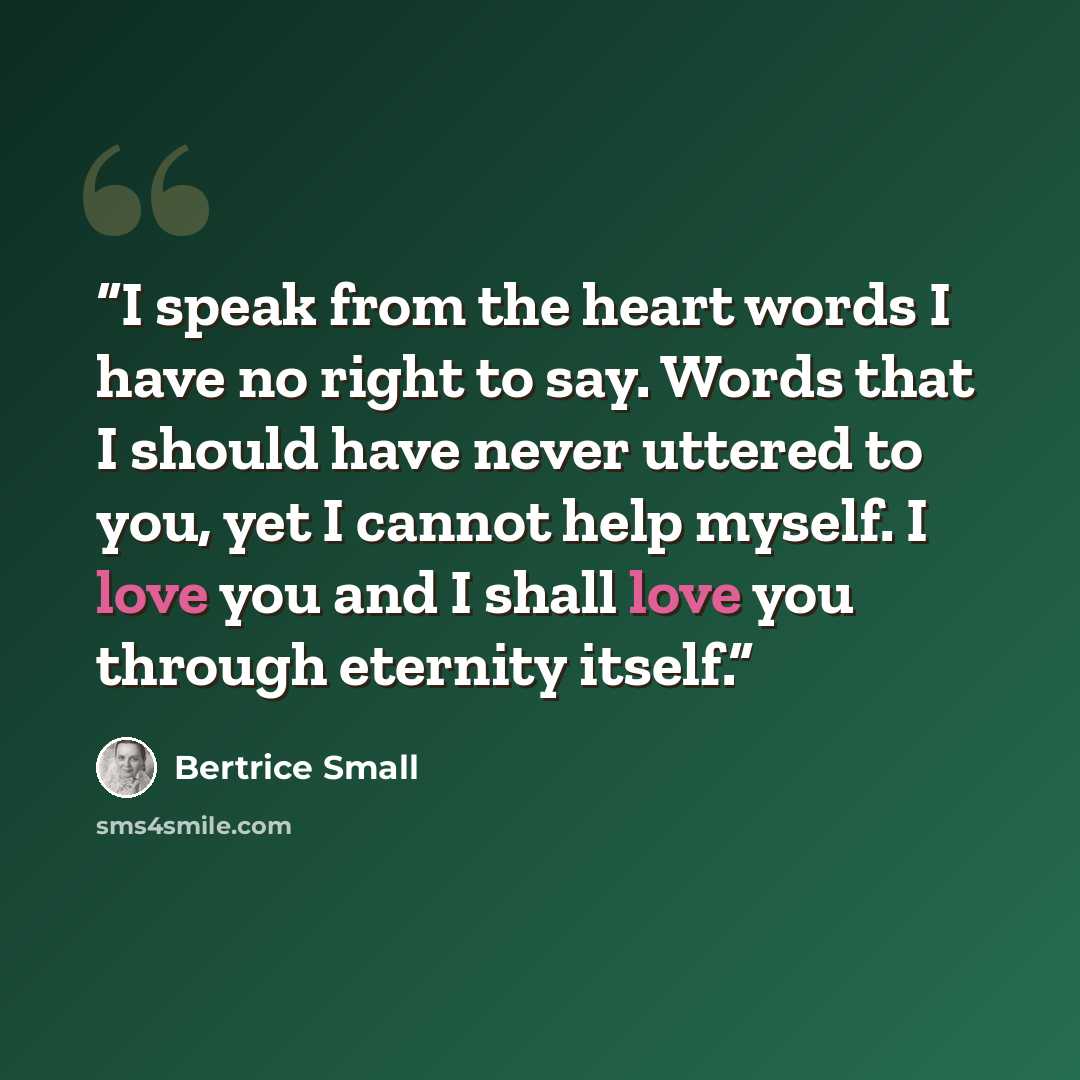 “I speak from the heart words I have no right to say. Words that I should have never uttered to you, yet I cannot help myself. I love you and I shall love you through eternity itself.” quote by Bertrice Small