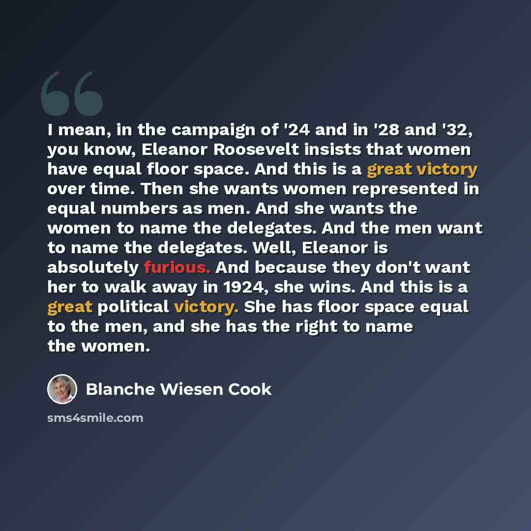 “I mean, in the campaign of '24 and in '28 and '32, you know, Eleanor Roosevelt insists that women have equal floor space. And this is a great victory over time. Then she wants women represented in equal numbers as men. And she wants the women to name the delegates. And the men want to name the…” quote by Blanche Wiesen Cook