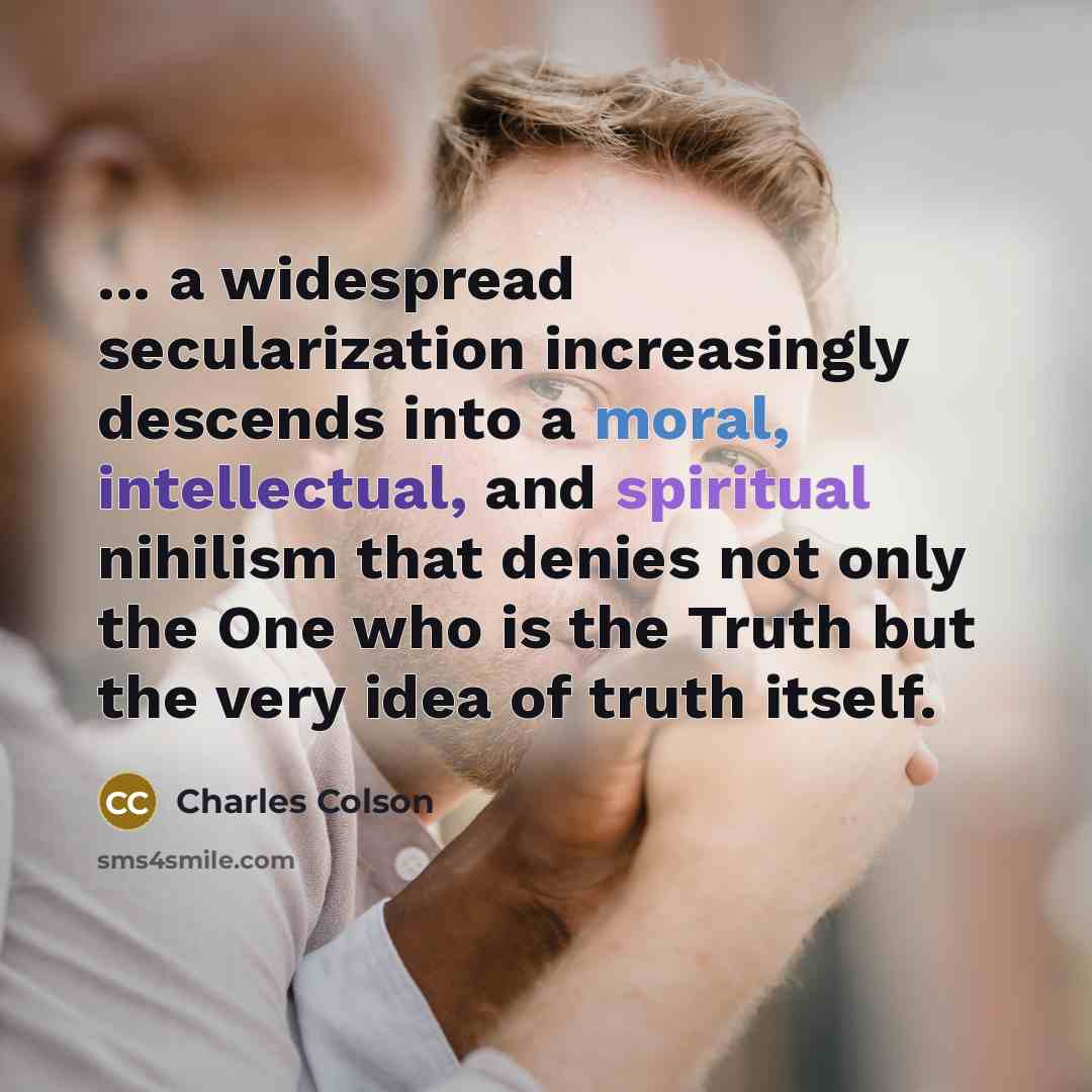 “... a widespread secularization increasingly descends into a moral, intellectual, and spiritual nihilism that denies not only the One who is the Truth but the very idea of truth itself.” quote by Charles Colson