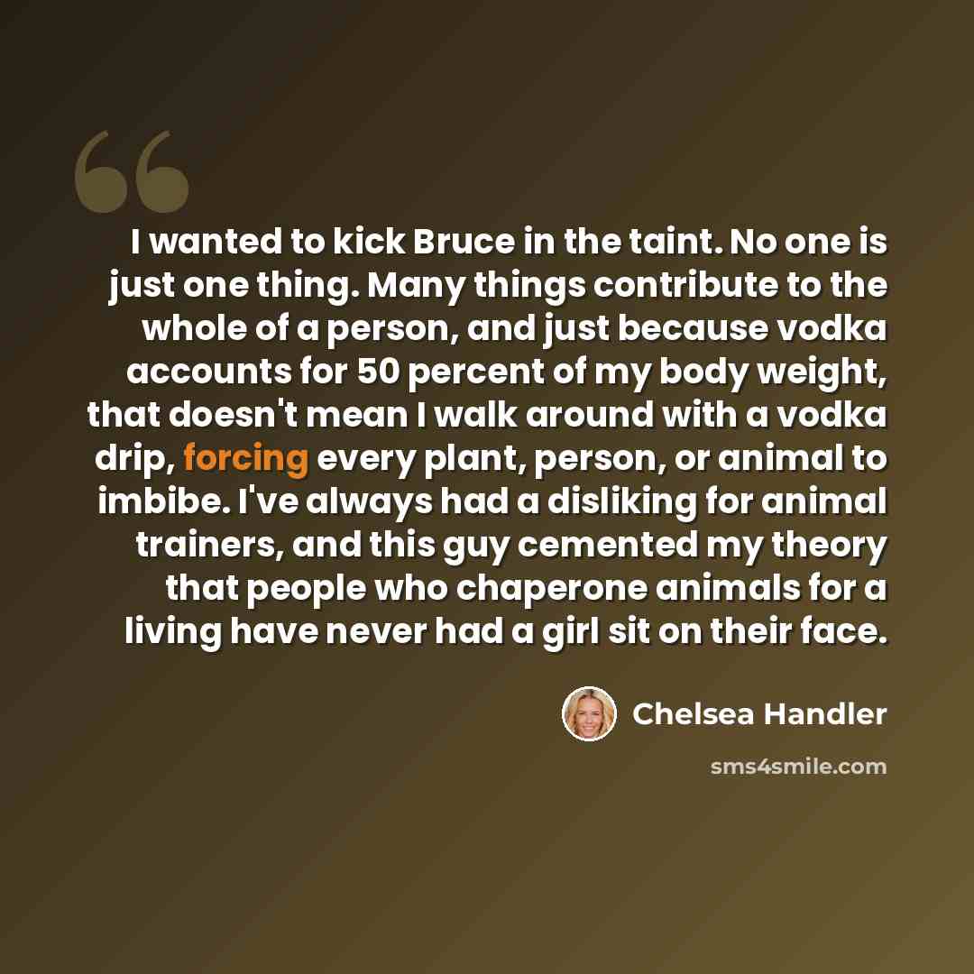 “I wanted to kick Bruce in the taint. No one is just one thing. Many things contribute to the whole of a person, and just because vodka accounts for 50 percent of my body weight, that doesn't mean I walk around with a vodka drip, forcing every plant, person, or animal to imbibe. I've always had a…” quote by Chelsea Handler
