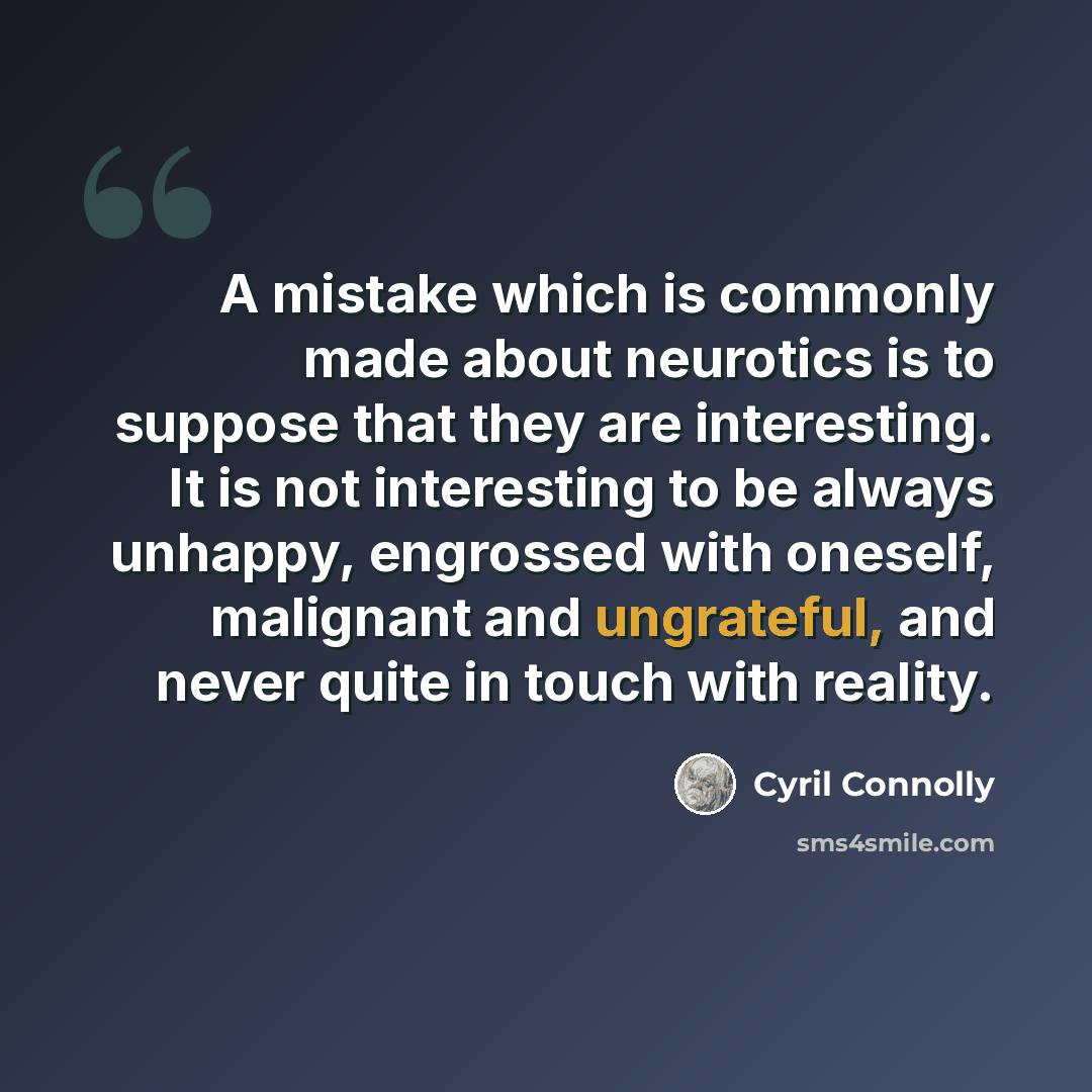 “A mistake which is commonly made about neurotics is to suppose that they are interesting. It is not interesting to be always unhappy, engrossed with oneself, malignant and ungrateful, and never quite in touch with reality.” quote by Cyril Connolly