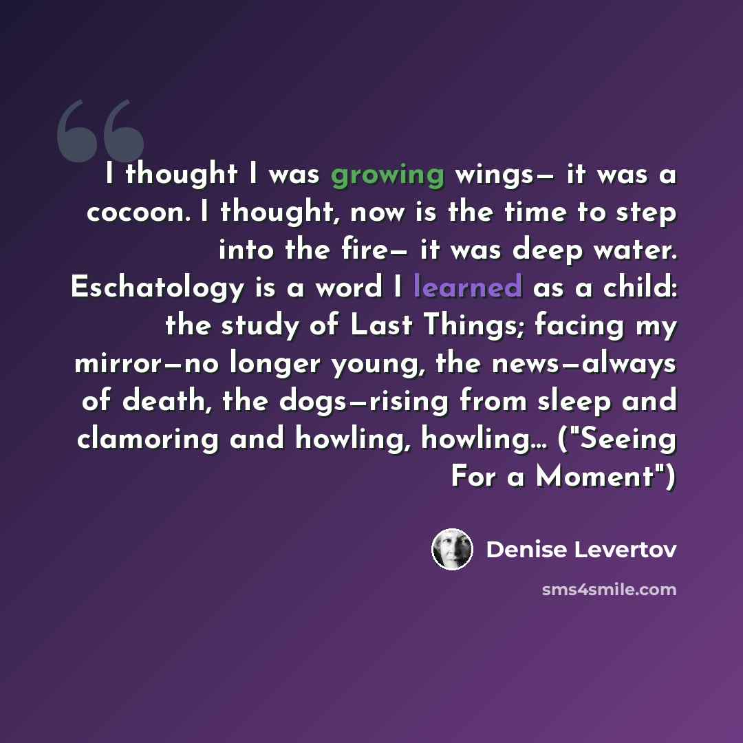 “I thought I was growing wings— it was a cocoon. I thought, now is the time to step into the fire— it was deep water. Eschatology is a word I learned as a child: the study of Last Things; facing my mirror—no longer young, the news—always of death, the dogs—rising from sleep and clamoring and…” quote by Denise Levertov