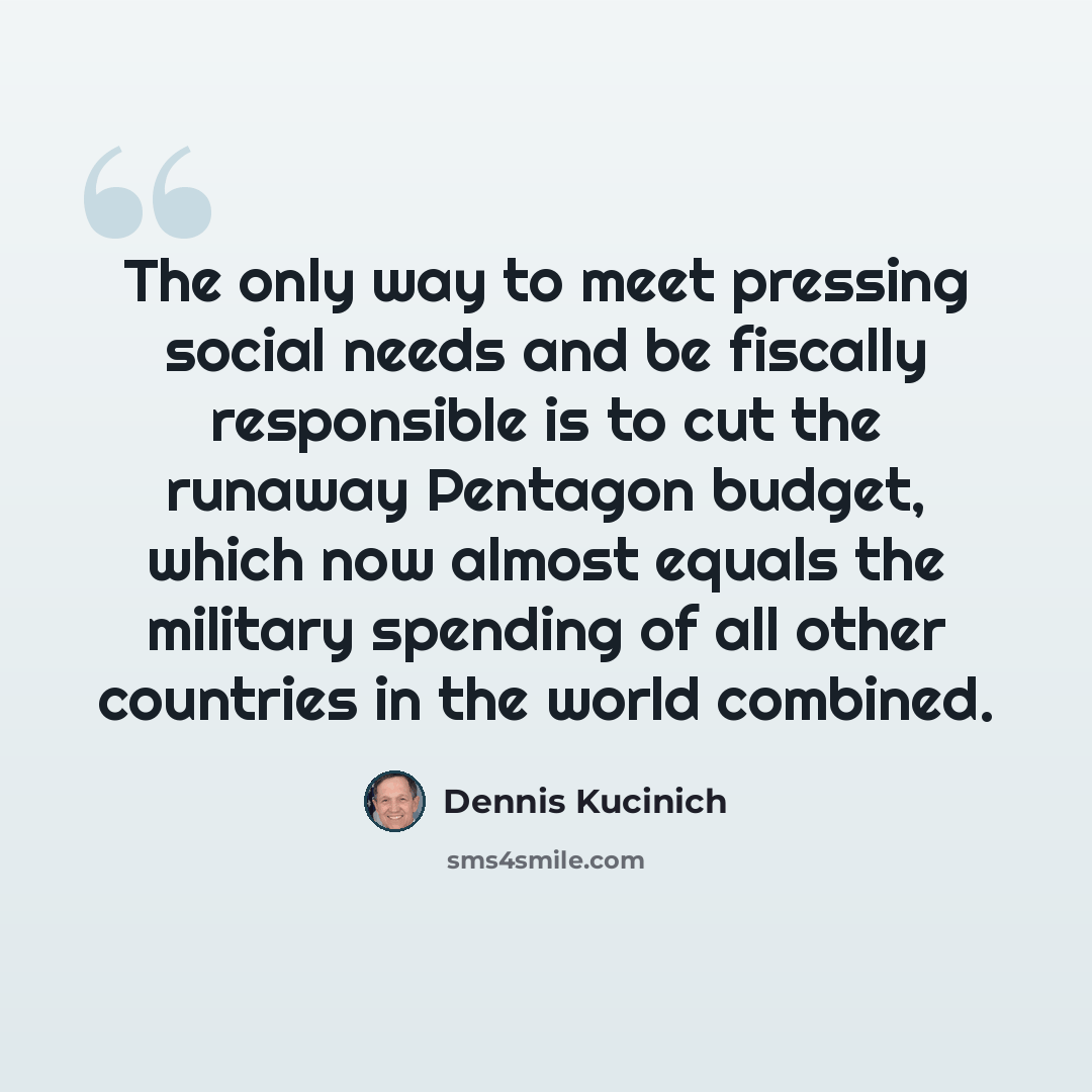 “The only way to meet pressing social needs and be fiscally responsible is to cut the runaway Pentagon budget, which now almost equals the military spending of all other countries in the world combined.” quote by Dennis Kucinich