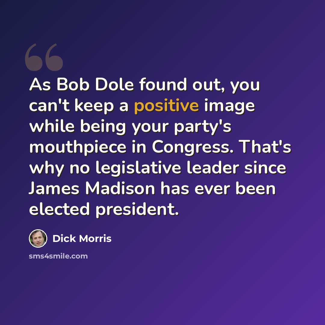 “As Bob Dole found out, you can't keep a positive image while being your party's mouthpiece in Congress. That's why no legislative leader since James Madison has ever been elected president.” quote by Dick Morris