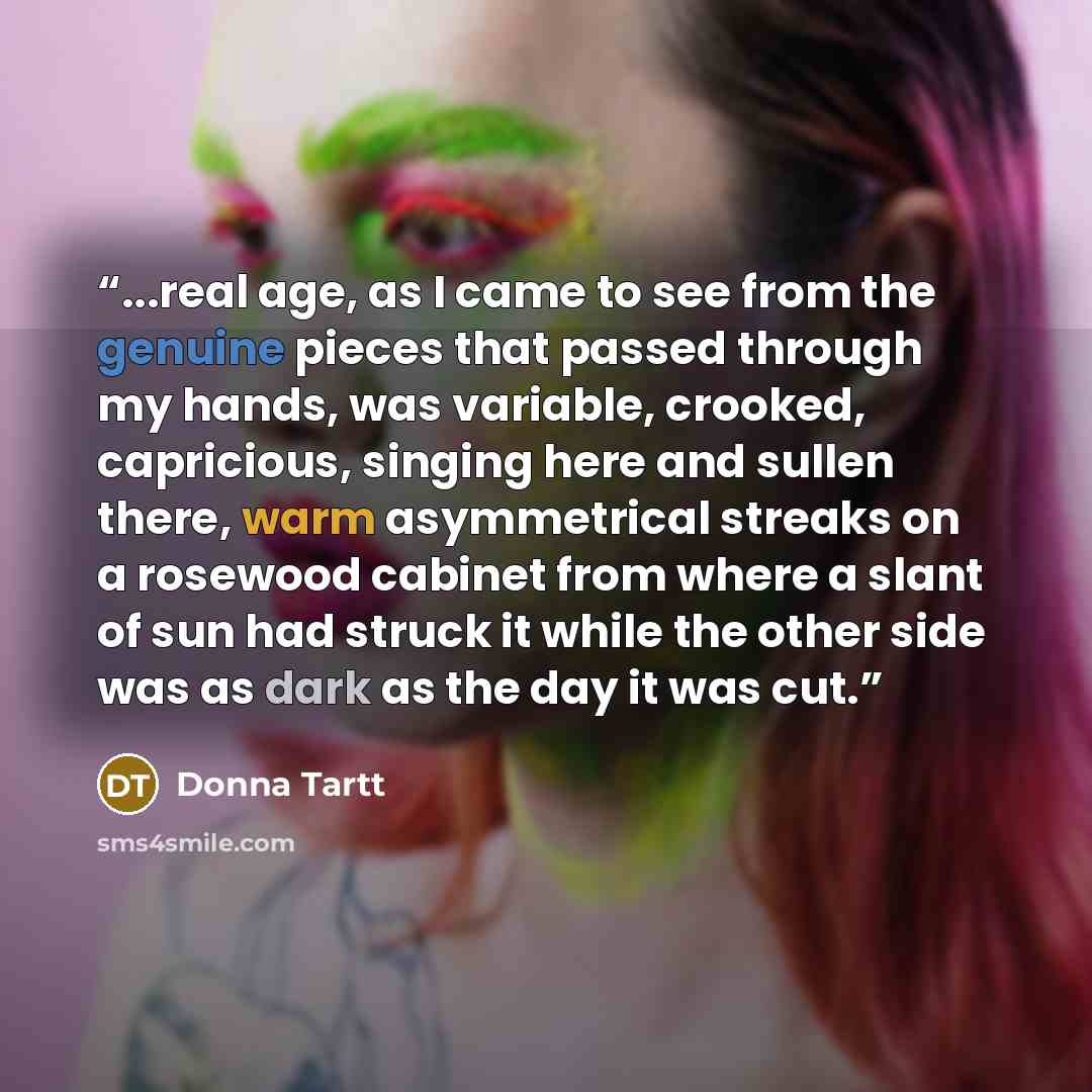 “...real age, as I came to see from the genuine pieces that passed through my hands, was variable, crooked, capricious, singing here and sullen there, warm asymmetrical streaks on a rosewood cabinet from where a slant of sun had struck it while the other side was as dark as the day it was cut.” quote by Donna Tartt