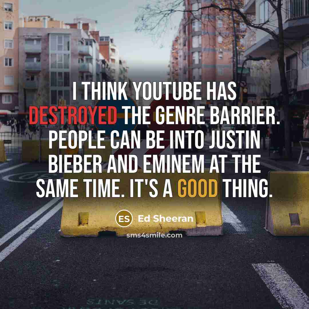 “I think YouTube has destroyed the genre barrier. People can be into Justin Bieber and Eminem at the same time. It's a good thing.” quote by Ed Sheeran