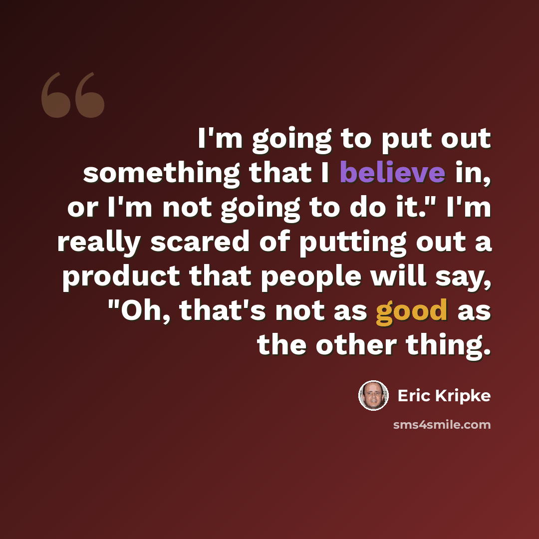 “I'm going to put out something that I believe in, or I'm not going to do it." I'm really scared of putting out a product that people will say, "Oh, that's not as good as the other thing.” quote by Eric Kripke