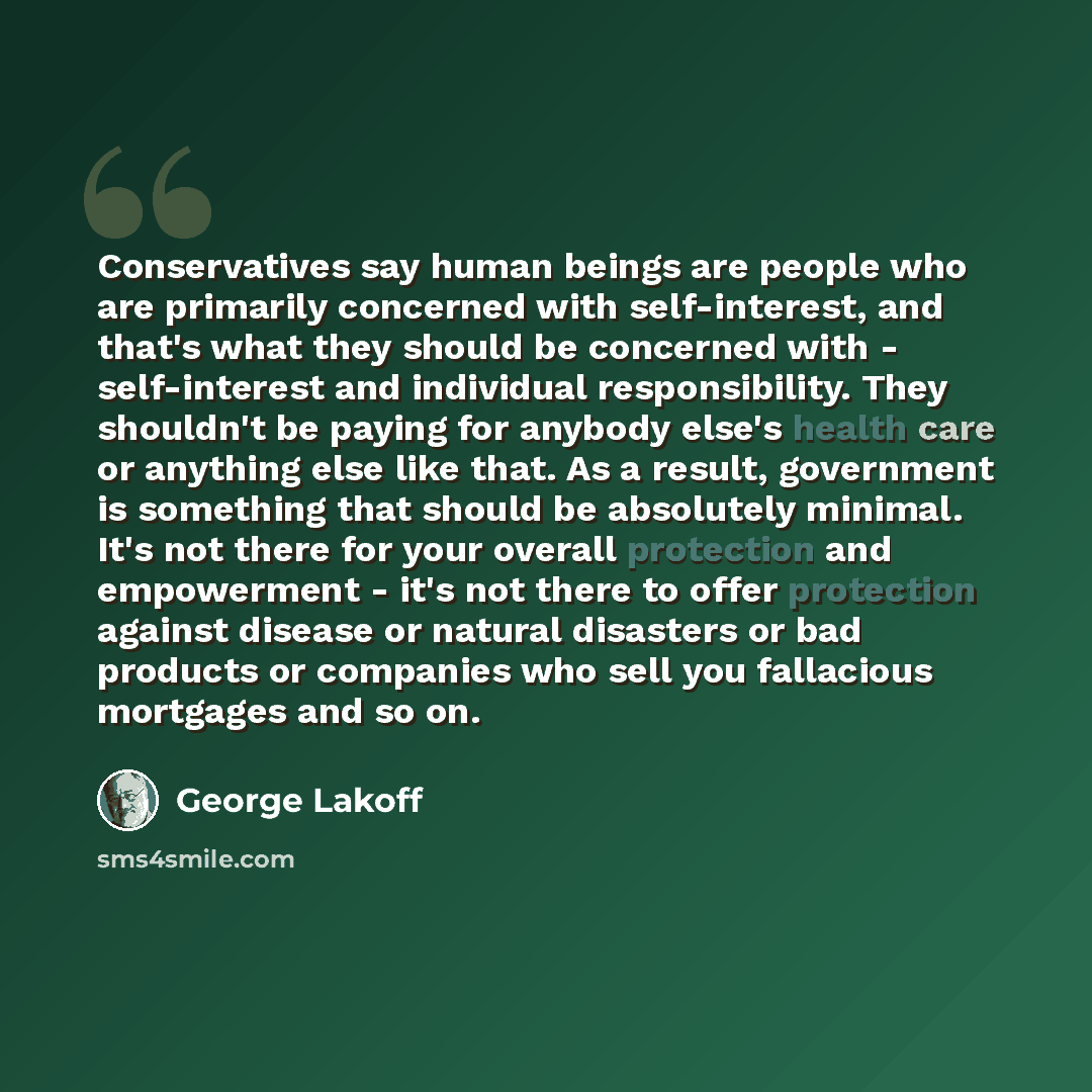 “Conservatives say human beings are people who are primarily concerned with self-interest, and that's what they should be concerned with - self-interest and individual responsibility. They shouldn't be paying for anybody else's health care or anything else like that. As a result, government is…” quote by George Lakoff