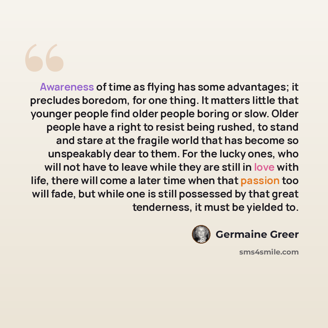 “Awareness of time as flying has some advantages; it precludes boredom, for one thing. It matters little that younger people find older people boring or slow. Older people have a right to resist being rushed, to stand and stare at the fragile world that has become so unspeakably dear to them. For…” quote by Germaine Greer