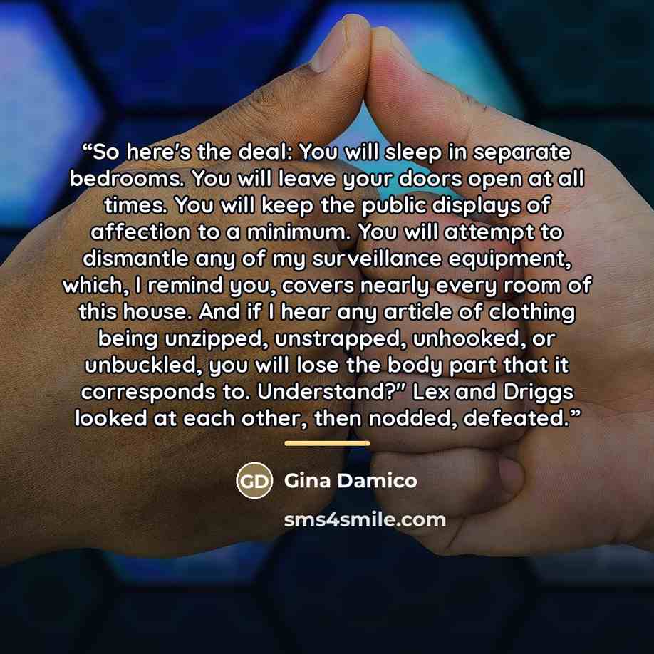 “So here's the deal: You will sleep in separate bedrooms. You will leave your doors open at all times. You will keep the public displays of affection to a minimum. You will attempt to dismantle any of my surveillance equipment, which, I remind you, covers nearly every room of this house. And if I…” quote by Gina Damico
