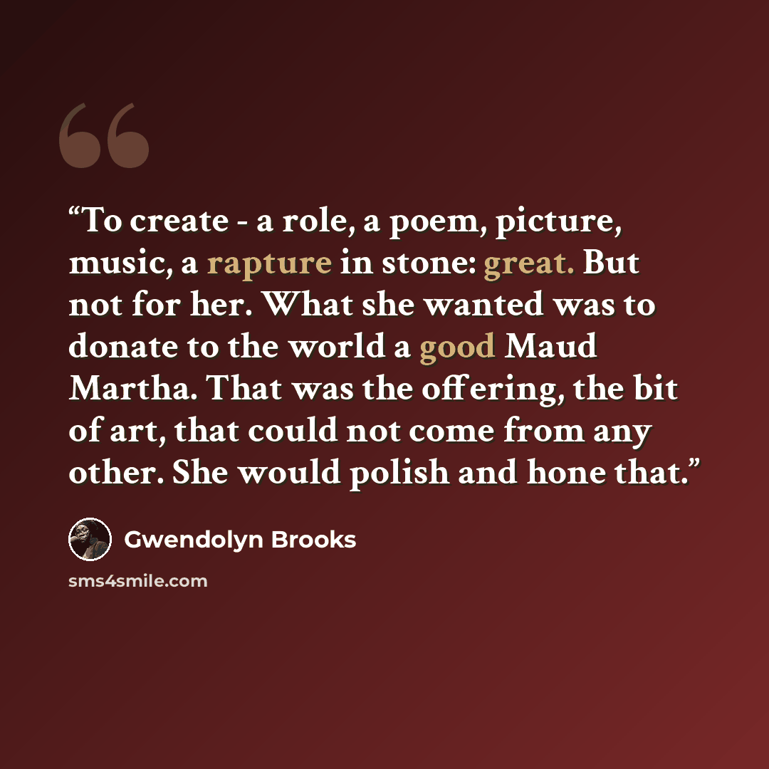 “To create - a role, a poem, picture, music, a rapture in stone: great. But not for her. What she wanted was to donate to the world a good Maud Martha. That was the offering, the bit of art, that could not come from any other. She would polish and hone that.” quote by Gwendolyn Brooks