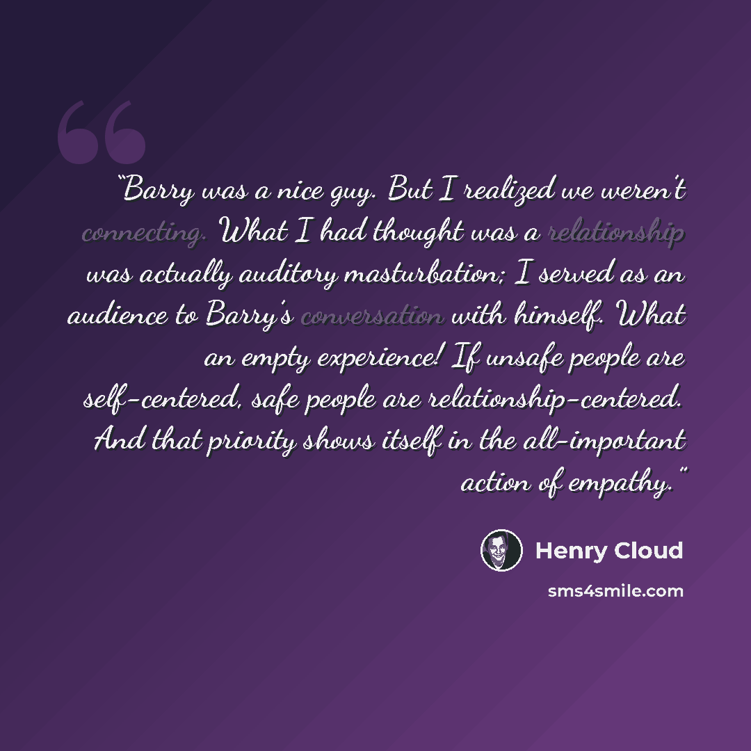 “Barry was a nice guy. But I realized we weren’t connecting. What I had thought was a relationship was actually auditory masturbation; I served as an audience to Barry’s conversation with himself. What an empty experience! If unsafe people are self-centered, safe people are relationship-centered…” quote by Henry Cloud