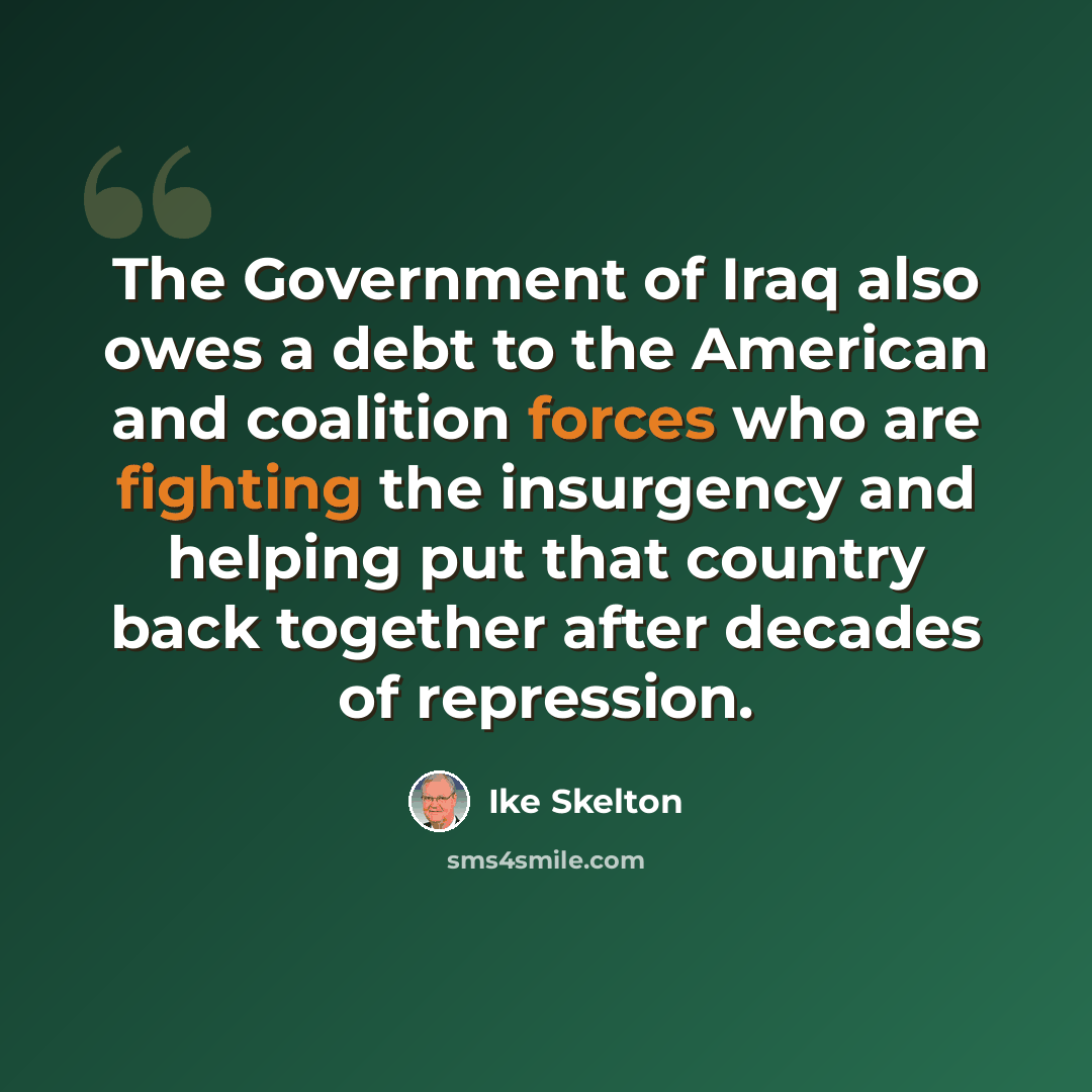 “The Government of Iraq also owes a debt to the American and coalition forces who are fighting the insurgency and helping put that country back together after decades of repression.” quote by Ike Skelton