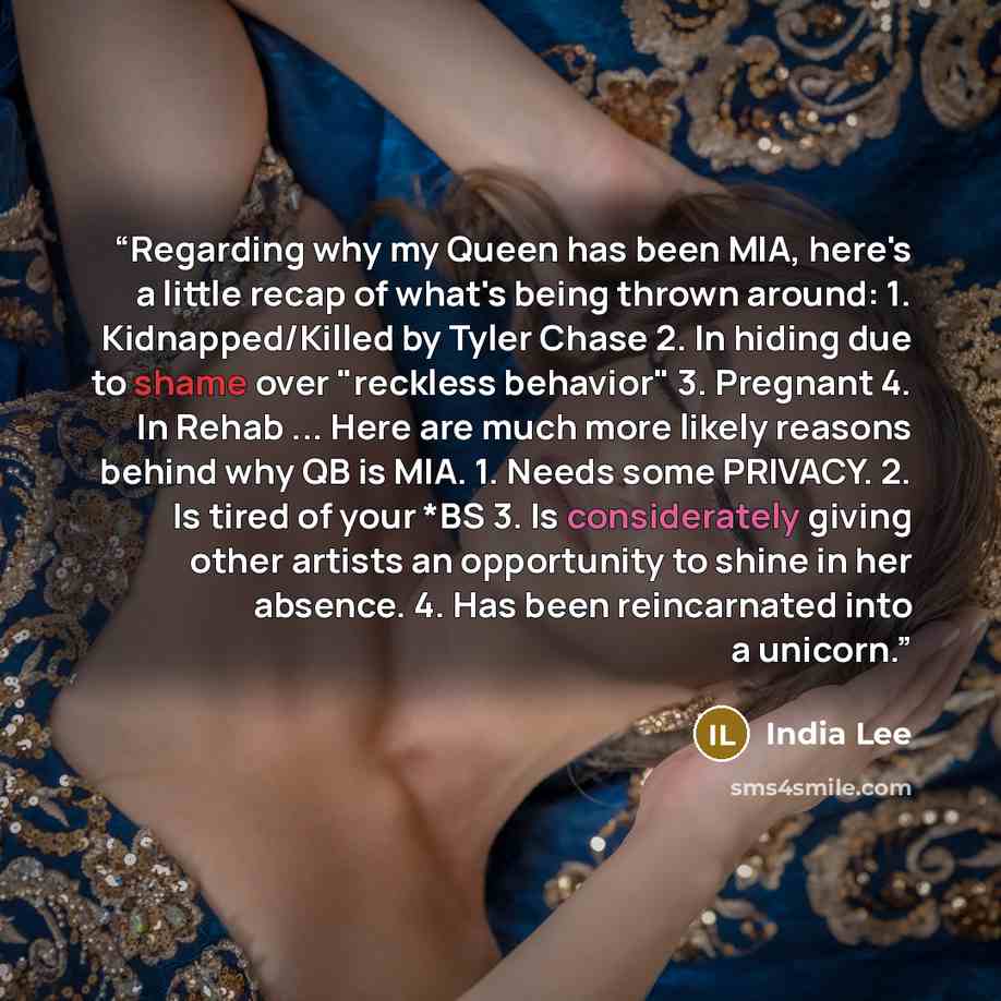 “Regarding why my Queen has been MIA, here's a little recap of what's being thrown around: 1. Kidnapped/Killed by Tyler Chase 2. In hiding due to shame over "reckless behavior" 3. Pregnant 4. In Rehab ... Here are much more likely reasons behind why QB is MIA. 1. Needs some PRIVACY. 2. Is tired of…” quote by India Lee