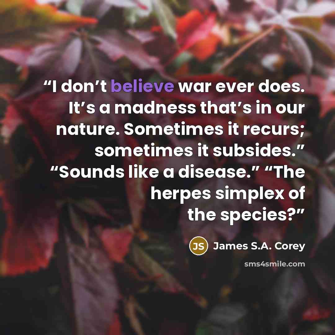 “I don’t believe war ever does. It’s a madness that’s in our nature. Sometimes it recurs; sometimes it subsides.” “Sounds like a disease.” “The herpes simplex of the species?” quote by James S.A. Corey