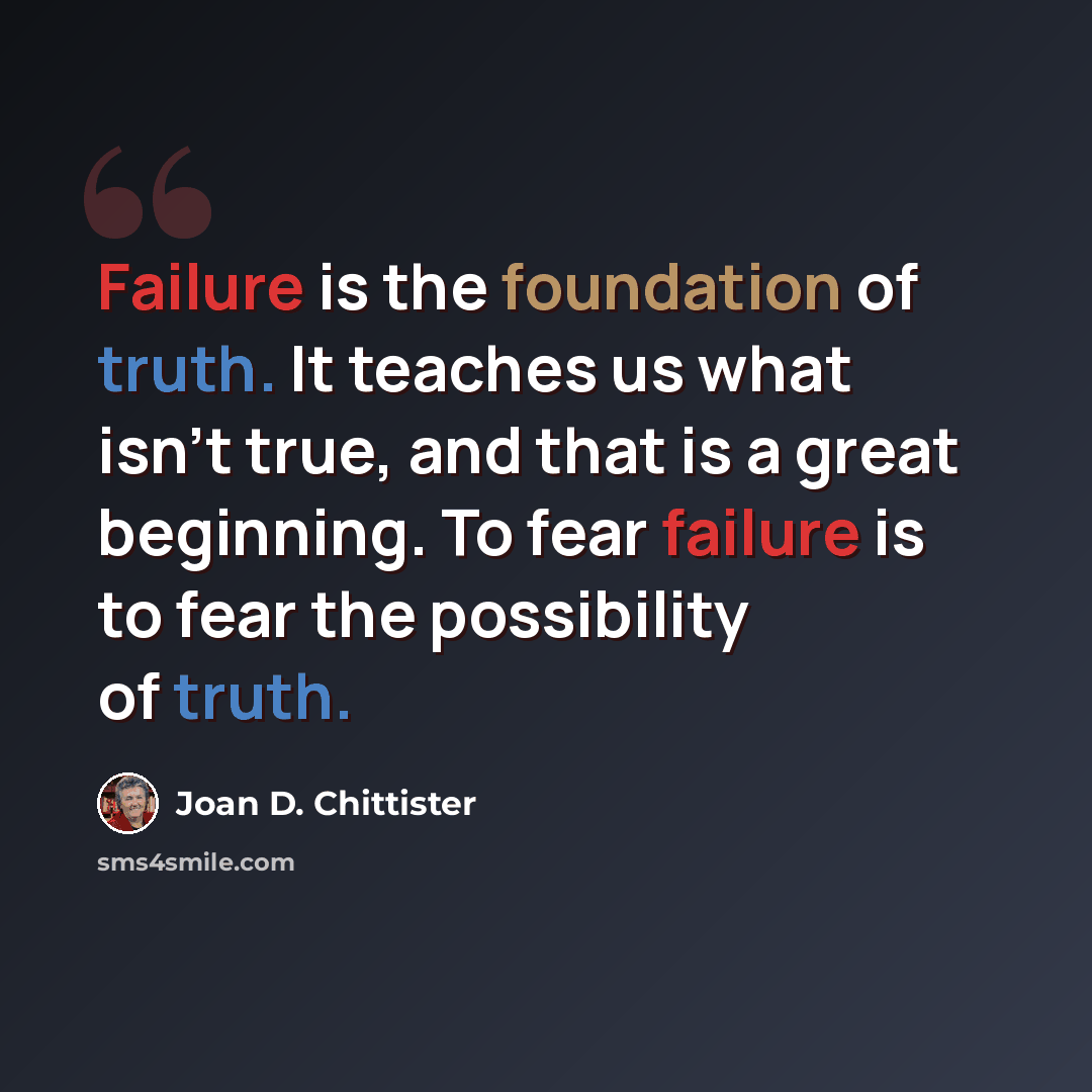 “Failure is the foundation of truth. It teaches us what isn't true, and that is a great beginning. To fear failure is to fear the possibility of truth.” quote by Joan D. Chittister