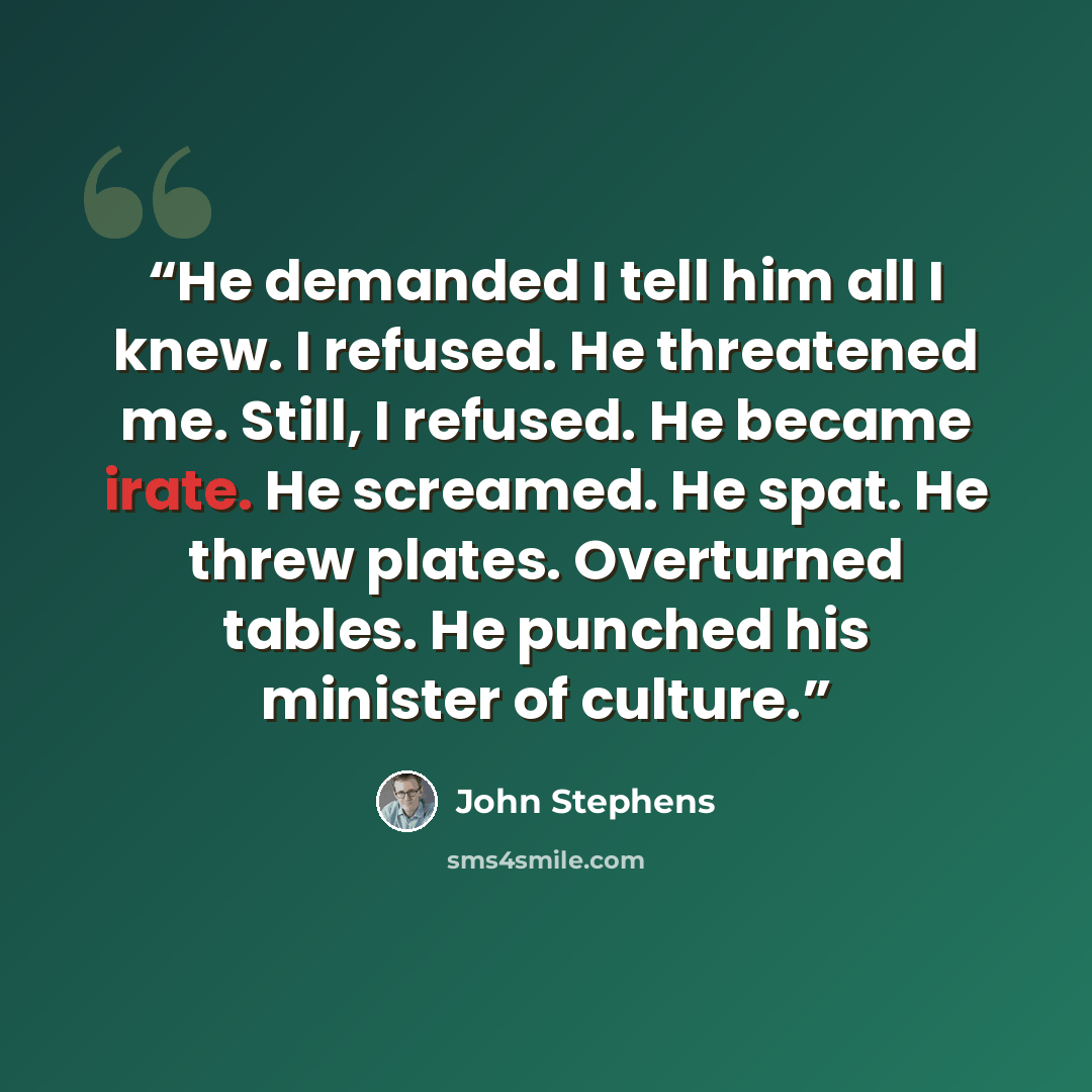 “He demanded I tell him all I knew. I refused. He threatened me. Still, I refused. He became irate. He screamed. He spat. He threw plates. Overturned tables. He punched his minister of culture.” quote by John Stephens