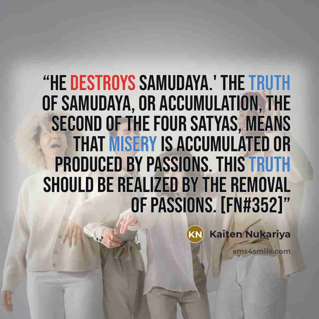 “He destroys Samudaya.' The truth of Samudaya, or accumulation, the second of the four Satyas, means that misery is accumulated or produced by passions. This truth should be realized by the removal of passions. [FN#352]” quote by Kaiten Nukariya