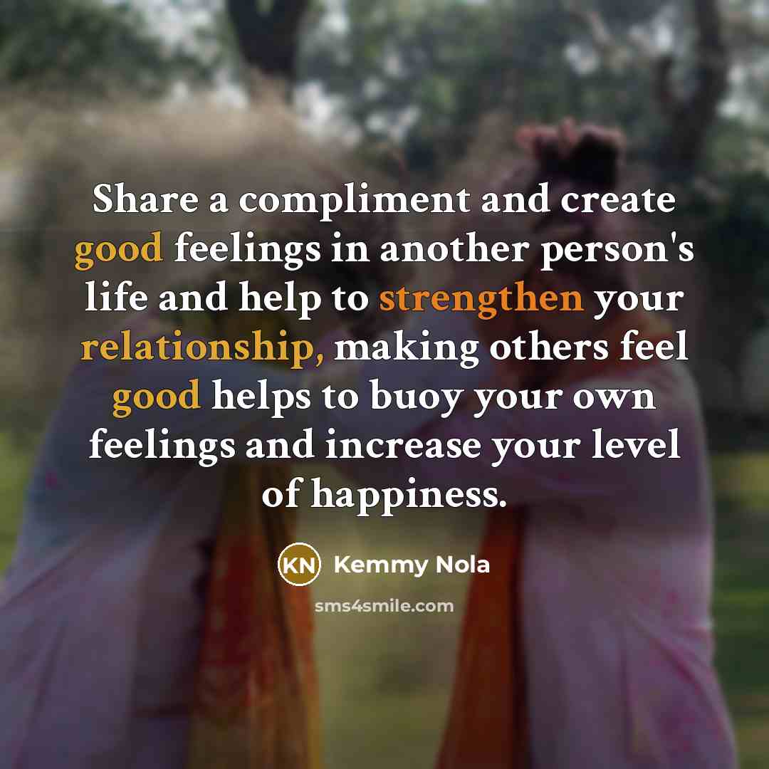 “Share a compliment and create good feelings in another person's life and help to strengthen your relationship, making others feel good helps to buoy your own feelings and increase your level of happiness.” quote by Kemmy Nola