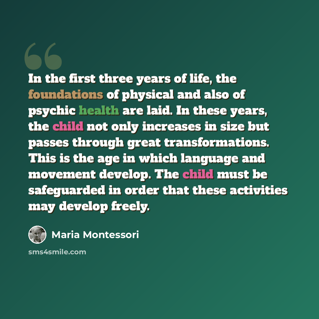 “In the first three years of life, the foundations of physical and also of psychic health are laid. In these years, the child not only increases in size but passes through great transformations. This is the age in which language and movement develop. The child must be safeguarded in order that…” quote by Maria Montessori