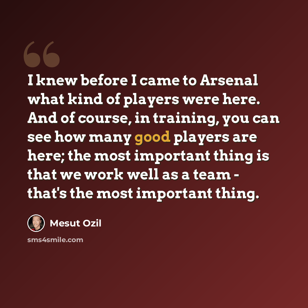 “I knew before I came to Arsenal what kind of players were here. And of course, in training, you can see how many good players are here; the most important thing is that we work well as a team - that's the most important thing.” quote by Mesut Ozil
