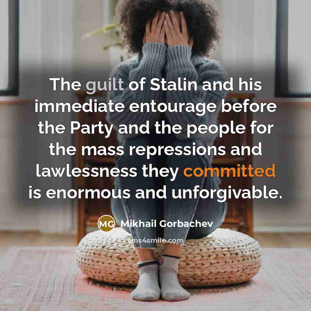 “The guilt of Stalin and his immediate entourage before the Party and the people for the mass repressions and lawlessness they committed is enormous and unforgivable.” quote by Mikhail Gorbachev
