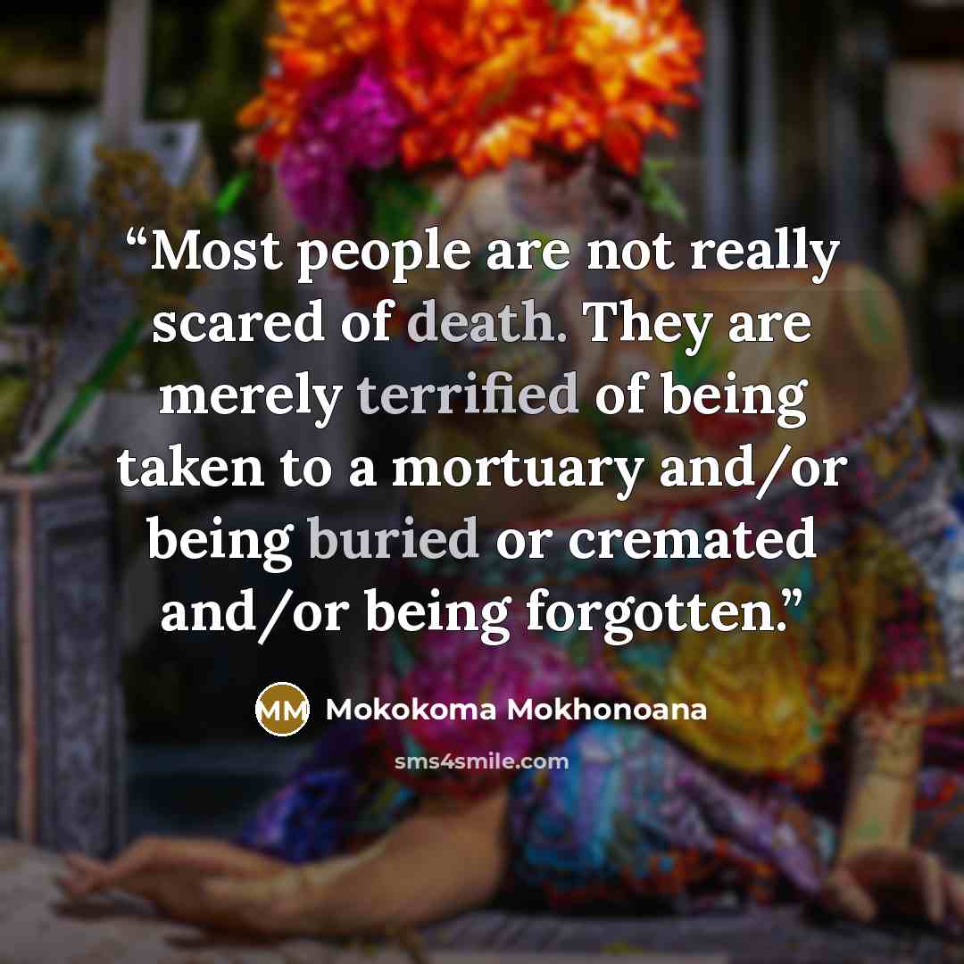 “Most people are not really scared of death. They are merely terrified of being taken to a mortuary and/or being buried or cremated and/or being forgotten.” quote by Mokokoma Mokhonoana
