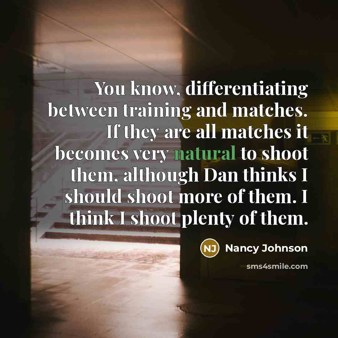 “You know, differentiating between training and matches. If they are all matches it becomes very natural to shoot them, although Dan thinks I should shoot more of them. I think I shoot plenty of them.” quote by Nancy Johnson