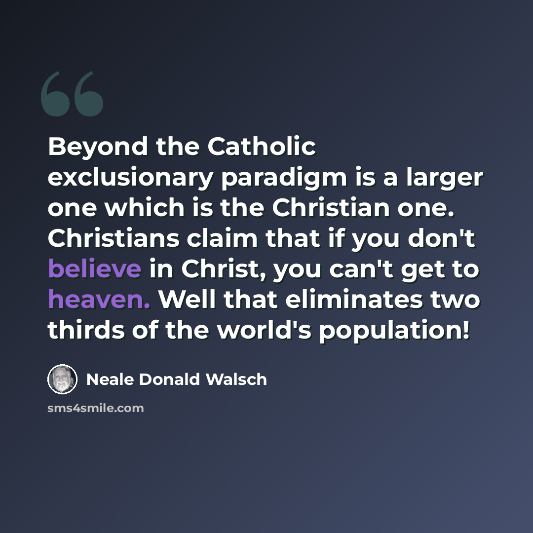 “Beyond the Catholic exclusionary paradigm is a larger one which is the Christian one. Christians claim that if you don't believe in Christ, you can't get to heaven. Well that eliminates two thirds of the world's population!” quote by Neale Donald Walsch