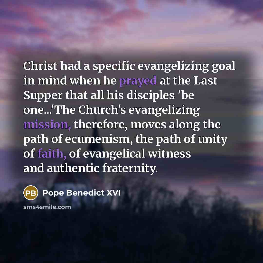 “Christ had a specific evangelizing goal in mind when he prayed at the Last Supper that all his disciples 'be one...'The Church's evangelizing mission, therefore, moves along the path of ecumenism, the path of unity of faith, of evangelical witness and authentic fraternity.” quote by Pope Benedict XVI