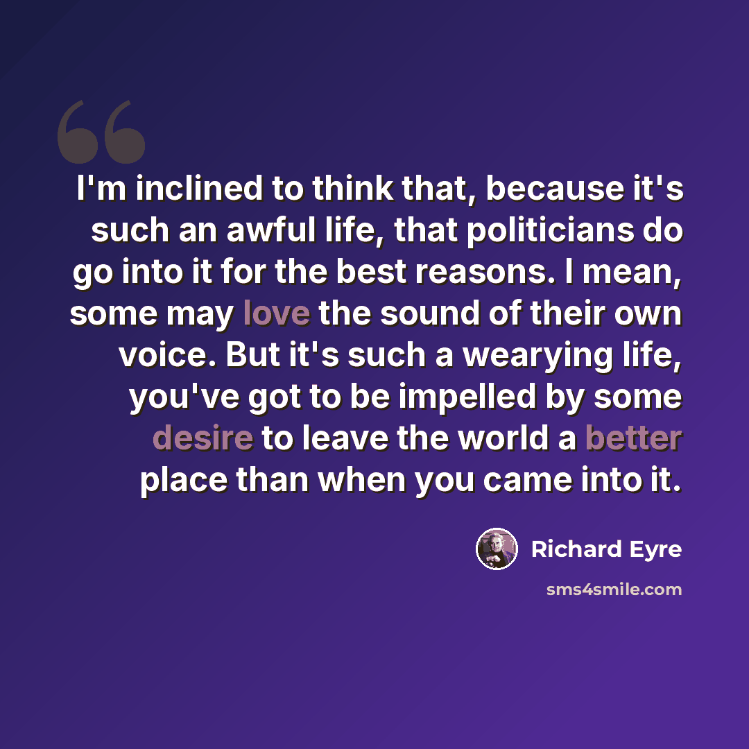 “I'm inclined to think that, because it's such an awful life, that politicians do go into it for the best reasons. I mean, some may love the sound of their own voice. But it's such a wearying life, you've got to be impelled by some desire to leave the world a better place than when you came into it.” quote by Richard Eyre