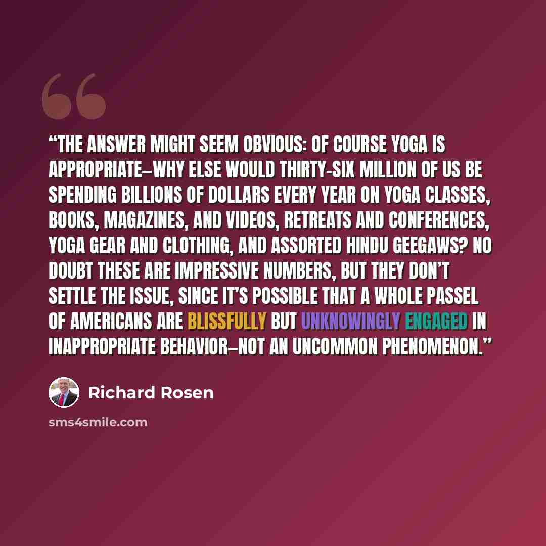 “the answer might seem obvious: of course yoga is appropriate—why else would thirty-six million of us be spending billions of dollars every year on yoga classes, books, magazines, and videos, retreats and conferences, yoga gear and clothing, and assorted Hindu geegaws? No doubt these are impressive…” quote by Richard Rosen
