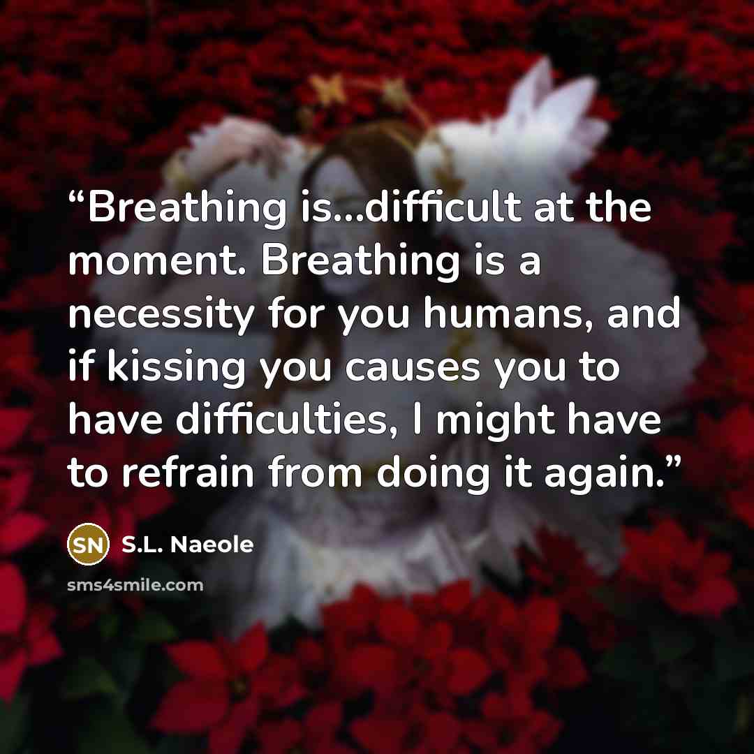 “Breathing is...difficult at the moment. Breathing is a necessity for you humans, and if kissing you causes you to have difficulties, I might have to refrain from doing it again.” quote by S.L. Naeole