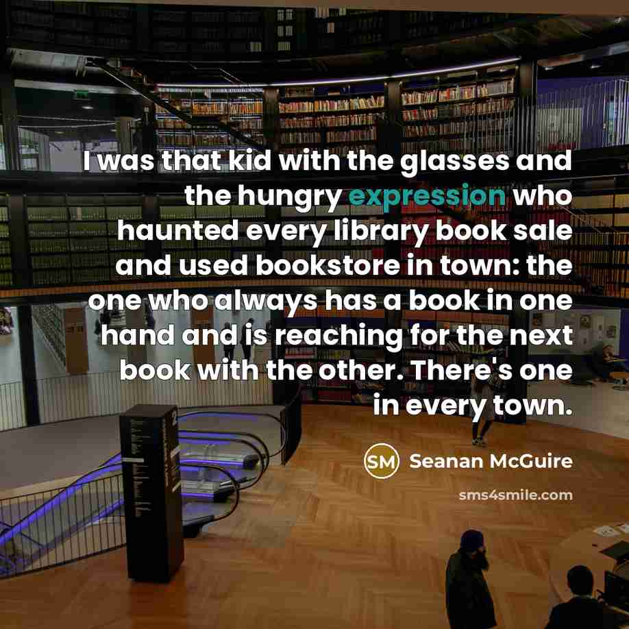 “I was that kid with the glasses and the hungry expression who haunted every library book sale and used bookstore in town: the one who always has a book in one hand and is reaching for the next book with the other. There's one in every town.” quote by Seanan McGuire
