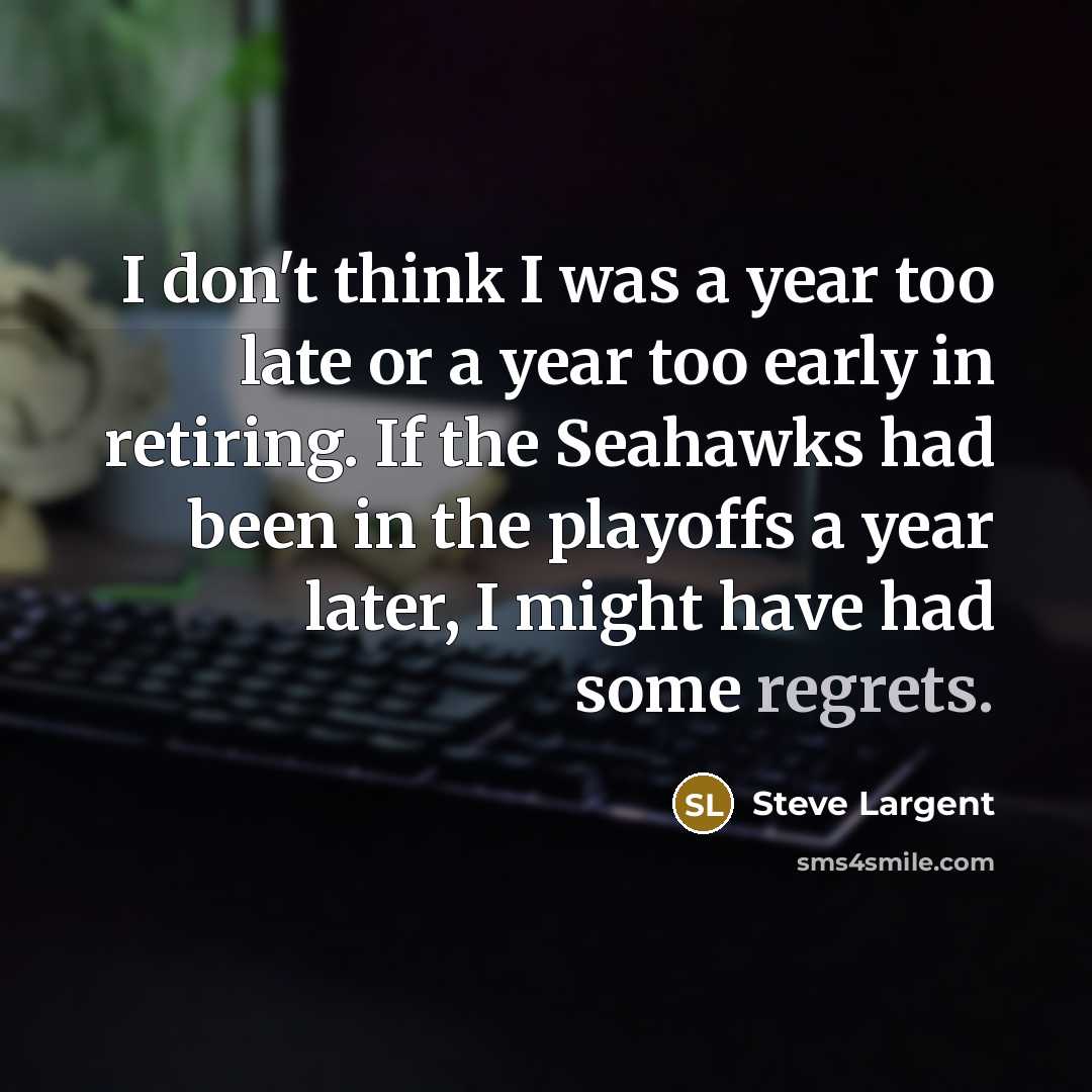 “I don't think I was a year too late or a year too early in retiring. If the Seahawks had been in the playoffs a year later, I might have had some regrets.” quote by Steve Largent