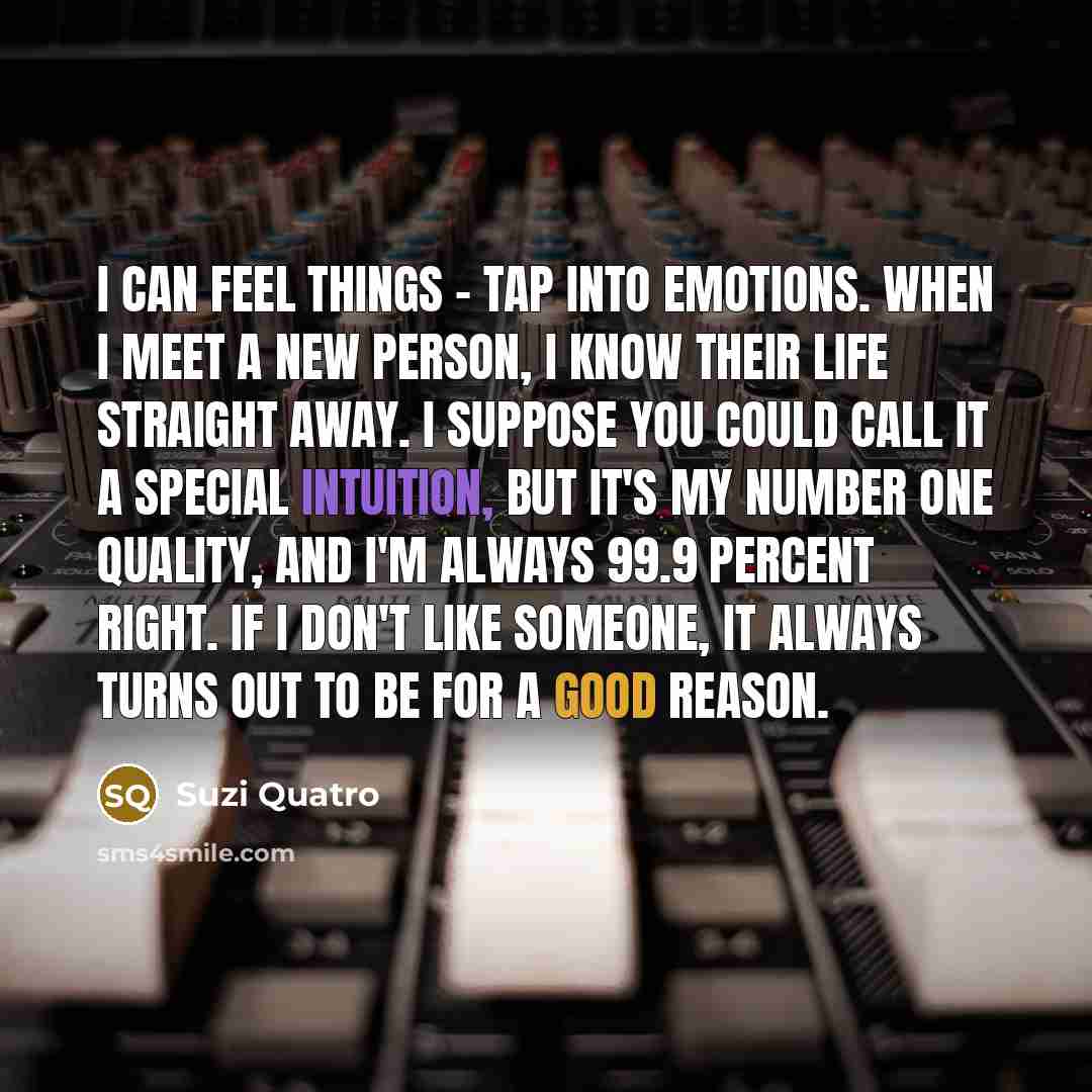 “I can feel things - tap into emotions. When I meet a new person, I know their life straight away. I suppose you could call it a special intuition, but it's my number one quality, and I'm always 99.9 percent right. If I don't like someone, it always turns out to be for a good reason.” quote by Suzi Quatro