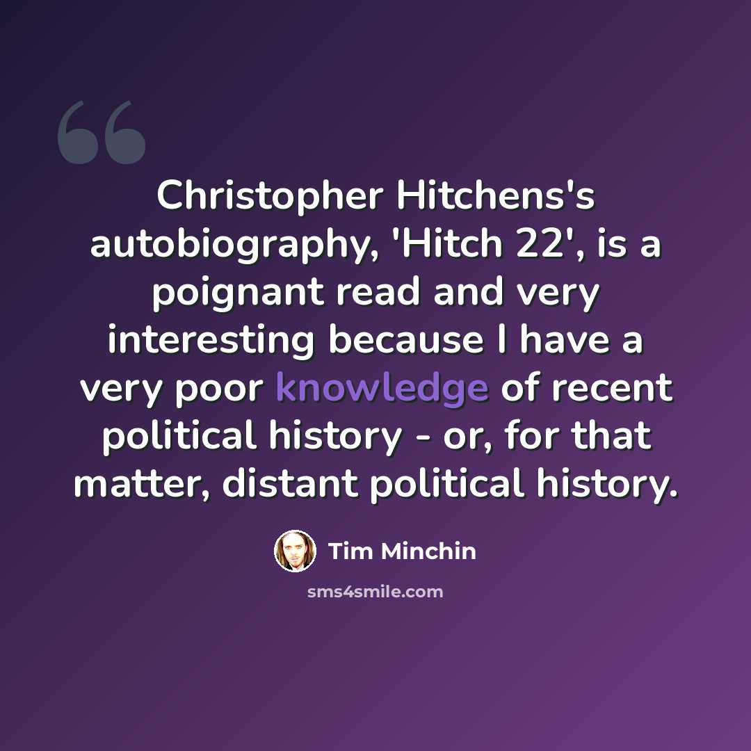 “Christopher Hitchens's autobiography, 'Hitch 22', is a poignant read and very interesting because I have a very poor knowledge of recent political history - or, for that matter, distant political history.” quote by Tim Minchin